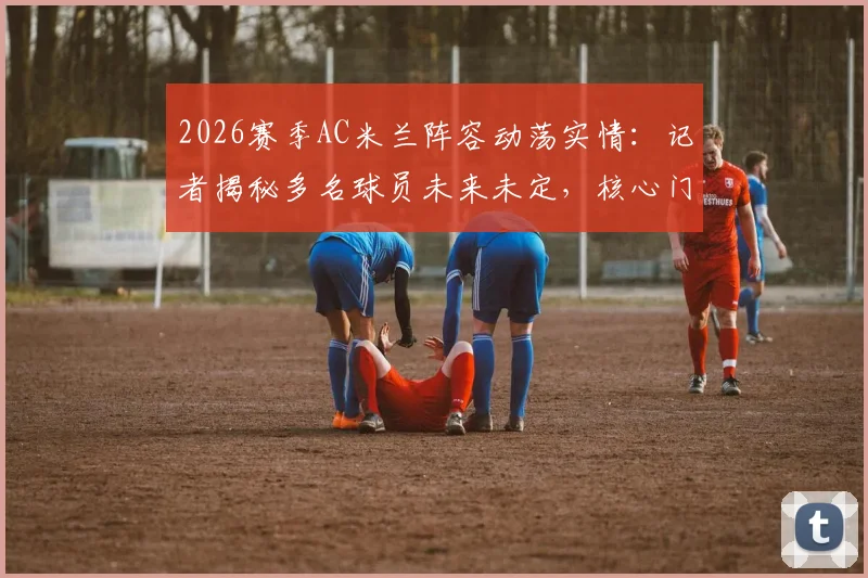 2026赛季AC米兰阵容动荡实情:记者揭秘多名球员未来未定,核心门将迈尼昂续约竟因主帅阿莱格里