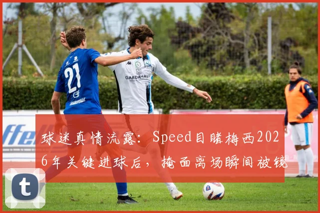 球迷真情流露：Speed目睹梅西2026年关键进球后，掩面离场瞬间被镜头捕捉，英雄泪洒球场