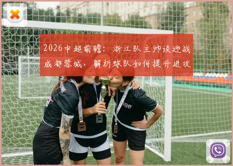 2026中超前瞻：浙江队主帅谈迎战成都蓉城，解析球队如何提升进攻效率把握得分机会
