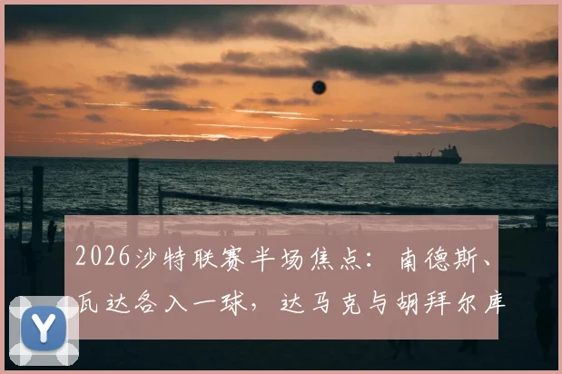 2026沙特联赛半场焦点:南德斯、瓦达各入一球,达马克与胡拜尔库迪西亚1-1战平最新战况解读