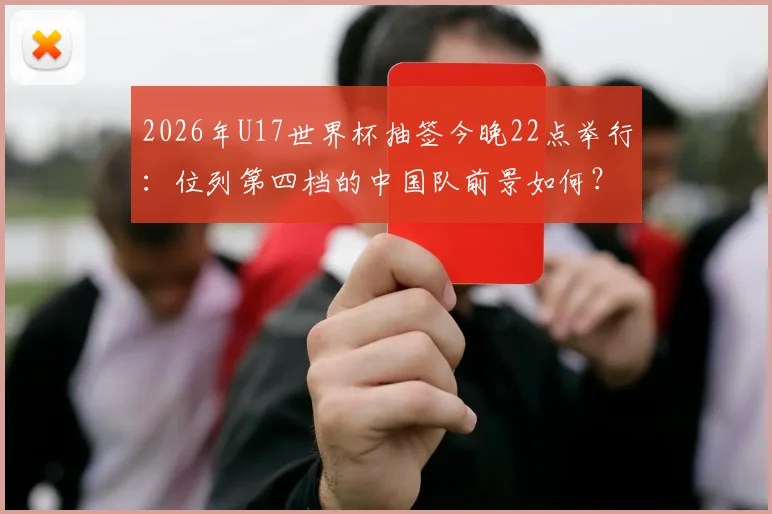 2026年U17世界杯抽签今晚22点举行：位列第四档的中国队前景如何？附直播观看指南与对手分析