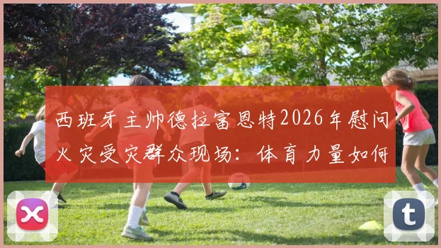 西班牙主帅德拉富恩特2026年慰问火灾受灾群众现场：体育力量如何传递温暖与快乐