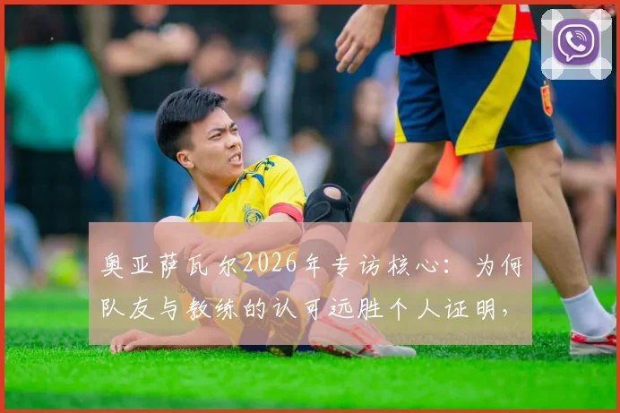 奥亚萨瓦尔2026年专访核心：为何队友与教练的认可远胜个人证明，剖析皇家社会队魂的团队哲学
