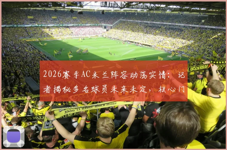 2026赛季AC米兰阵容动荡实情：记者揭秘多名球员未来未定，核心门将迈尼昂续约竟因主帅阿莱格里
