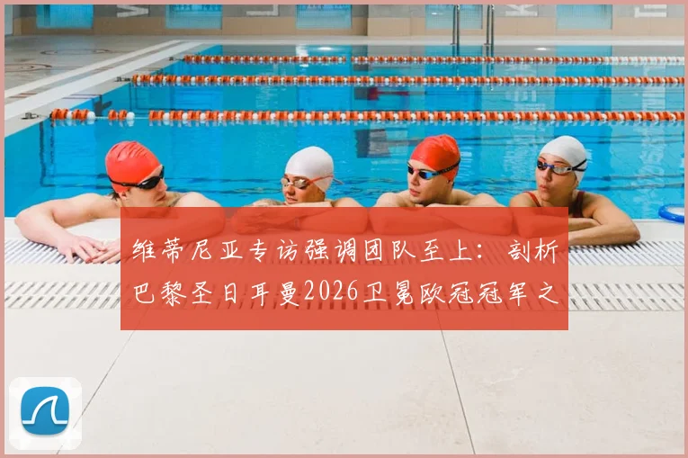 维蒂尼亚专访强调团队至上:剖析巴黎圣日耳曼2026卫冕欧冠冠军之路的三大核心挑战