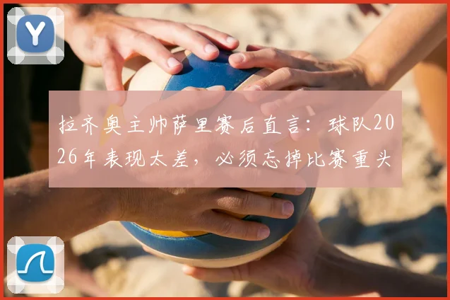 拉齐奥主帅萨里赛后直言：球队2026年表现太差，必须忘掉比赛重头再来，他的挑战在哪里？
