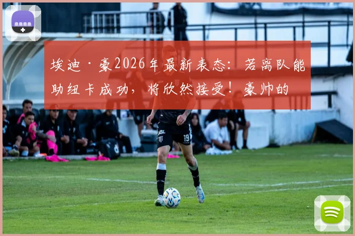 埃迪·豪2026年最新表态：若离队能助纽卡成功，将欣然接受！豪帅的去留究竟如何影响俱乐部？