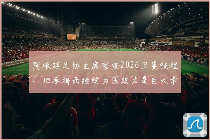 阿根廷足协主席官宣2026卫冕征程，坦承梅西继续为国效力是巨大幸运