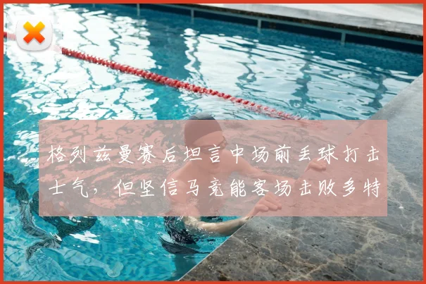 格列兹曼赛后坦言中场前丢球打击士气，但坚信马竞能客场击败多特蒙德晋级2026欧冠决赛