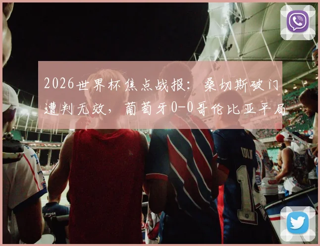 2026世界杯焦点战报:桑切斯破门遭判无效,葡萄牙0-0哥伦比亚平局收场,两队双双晋级下一轮