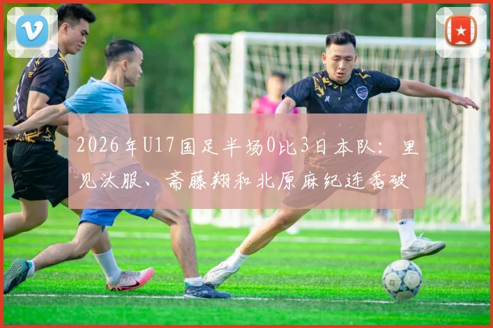 2026年U17国足半场0比3日本队：里见汰服、斋藤翔和北原麻纪连番破门，暴露青训体系哪些深层问题？