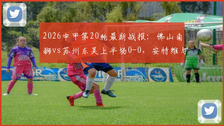 2026中甲第20轮最新战报:佛山南狮vs苏州东吴上半场0-0,安特维与埃斯特雷拉制造威胁,附两队历史交锋数据解析