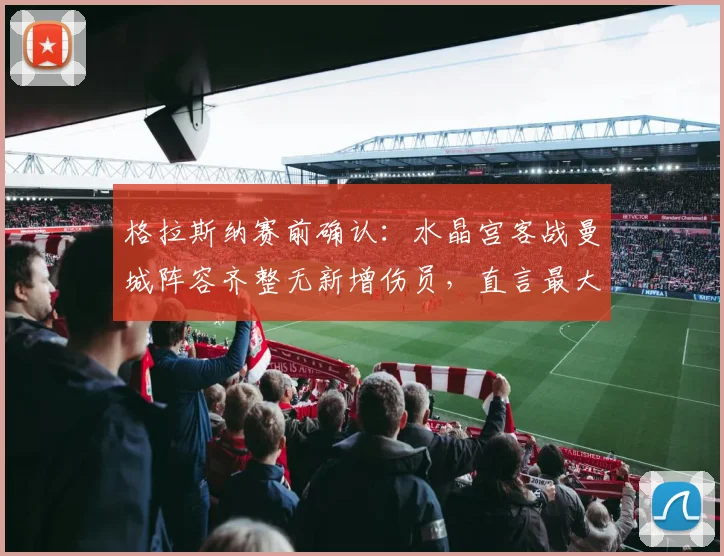 格拉斯纳赛前确认:水晶宫客战曼城阵容齐整无新增伤员,直言最大难题是如何限制曼城恐怖进攻线