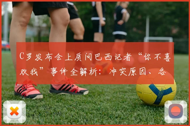 C罗发布会上质问巴西记者“你不喜欢我”事件全解析：冲突原因、各方反应及历年争议回顾