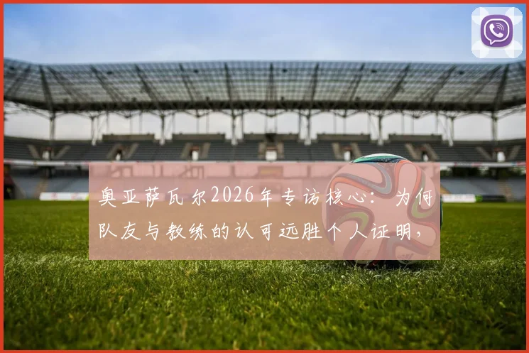 奥亚萨瓦尔2026年专访核心:为何队友与教练的认可远胜个人证明,剖析皇家社会队魂的团队哲学