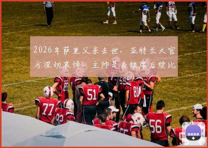 2026年萨里父亲去世，亚特兰大官方深切哀悼，主帅是否缺席后续比赛成焦点