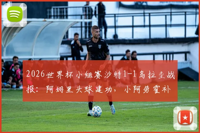 2026世界杯小组赛沙特1-1乌拉圭战报:阿姆里头球建功,小阿劳霍补时救主,两队各取一分
