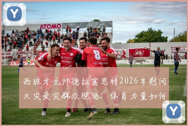 西班牙主帅德拉富恩特2026年慰问火灾受灾群众现场:体育力量如何传递温暖与快乐