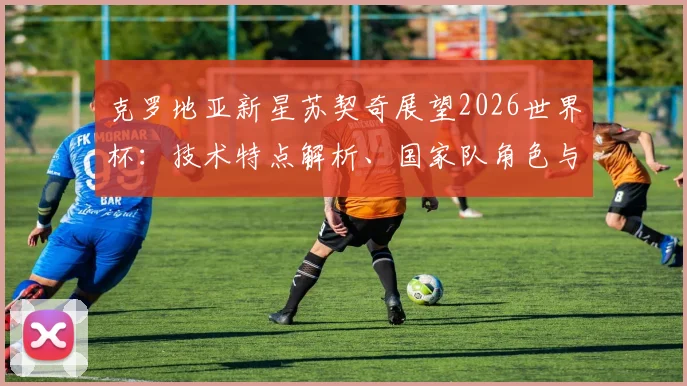 克罗地亚新星苏契奇展望2026世界杯:技术特点解析、国家队角色与实现梦想之路全回顾