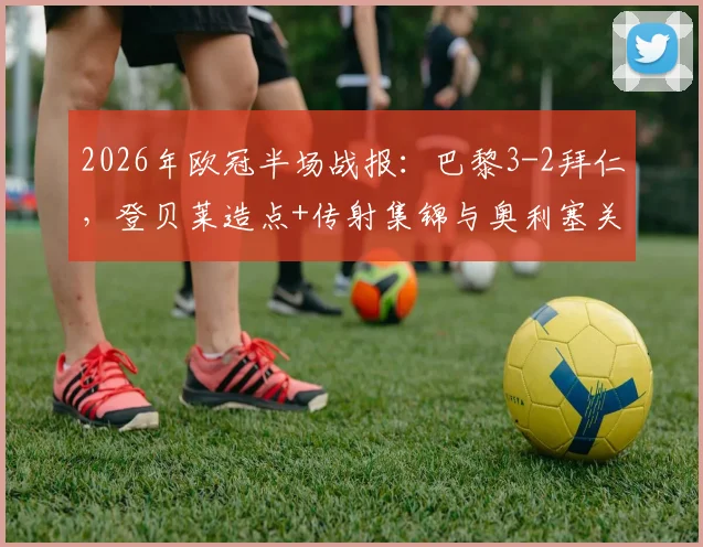 2026年欧冠半场战报：巴黎3-2拜仁，登贝莱造点+传射集锦与奥利塞关键进球全解析
