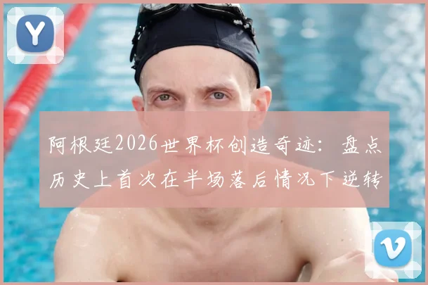 阿根廷2026世界杯创造奇迹:盘点历史上首次在半场落后情况下逆转取胜的关键战役