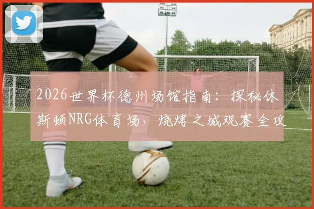 2026世界杯德州场馆指南：探秘休斯顿NRG体育场，烧烤之城观赛全攻略