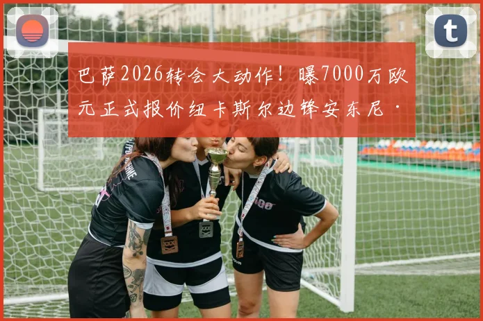 巴萨2026转会大动作！曝7000万欧元正式报价纽卡斯尔边锋安东尼·戈登，交易难点何在？