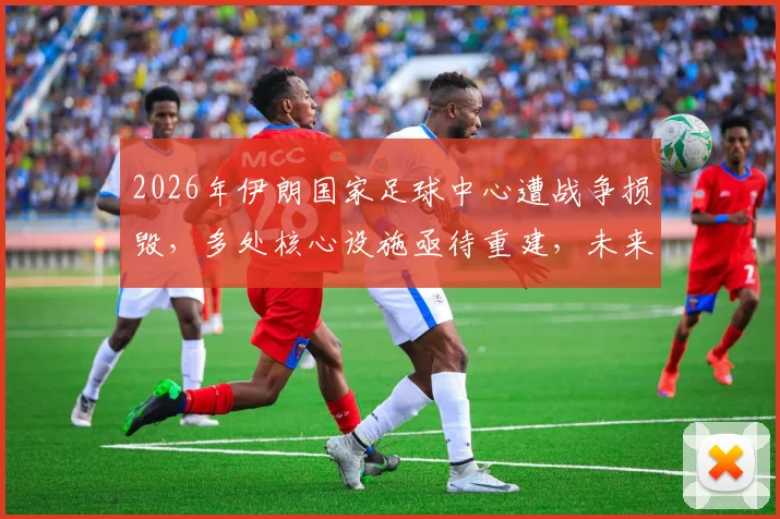 2026年伊朗国家足球中心遭战争损毁，多处核心设施亟待重建，未来足球发展面临挑战