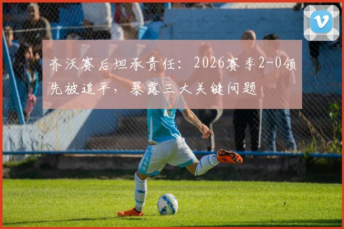 齐沃赛后坦承责任：2026赛季2-0领先被追平，暴露三大关键问题