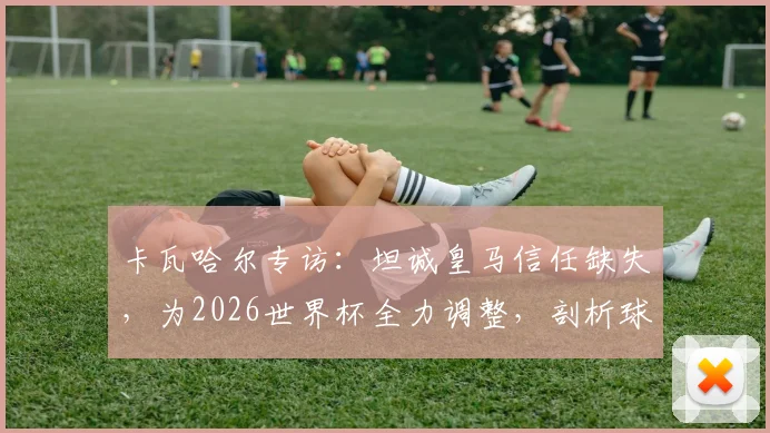卡瓦哈尔专访:坦诚皇马信任缺失,为2026世界杯全力调整,剖析球员状态与俱乐部关系影响
