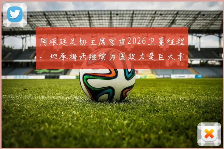 阿根廷足协主席官宣2026卫冕征程，坦承梅西继续为国效力是巨大幸运