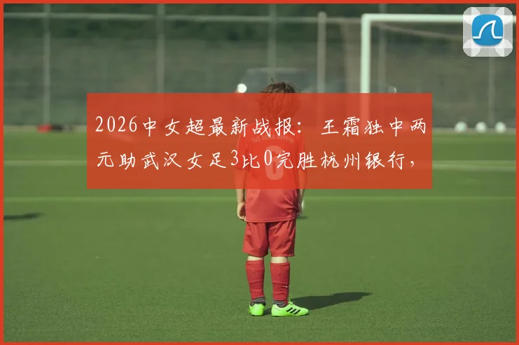 2026中女超最新战报：王霜独中两元助武汉女足3比0完胜杭州银行，附全场录像回放与深度解析