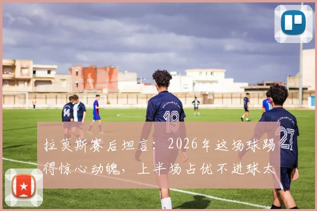 拉莫斯赛后坦言：2026年这场球踢得惊心动魄，上半场占优不进球太可惜，足球比赛得势不得分究竟为何？