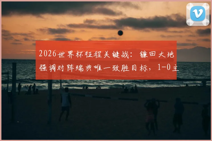 2026世界杯征程关键战：镰田大地强调对阵瑞典唯一致胜目标，1-0主义获全队共识