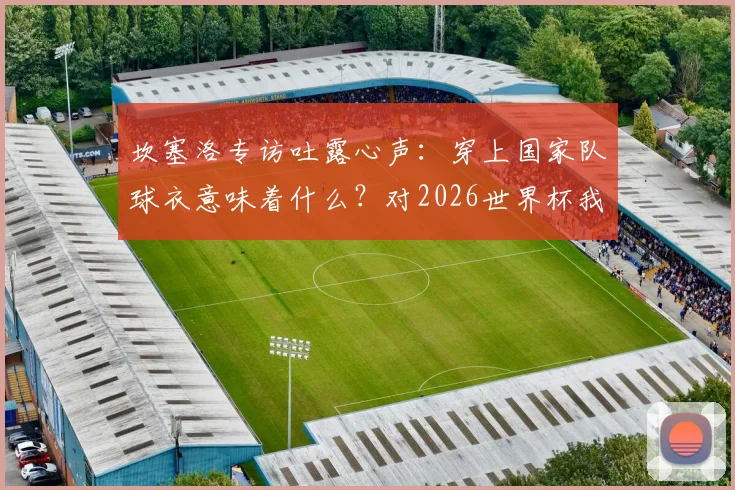 坎塞洛专访吐露心声：穿上国家队球衣意味着什么？对2026世界杯我们信心十足