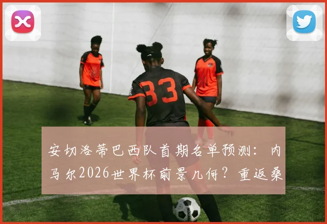 安切洛蒂巴西队首期名单预测：内马尔2026世界杯前景几何？重返桑巴军团条件分析