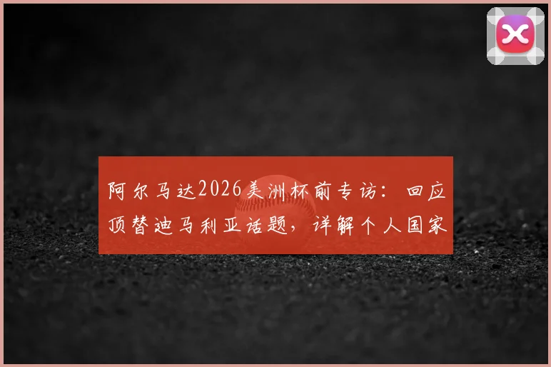 阿尔马达2026美洲杯前专访:回应顶替迪马利亚话题,详解个人国家队定位与专注本分工作