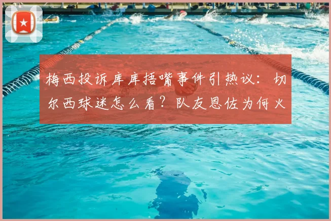 梅西投诉库库捂嘴事件引热议：切尔西球迷怎么看？队友恩佐为何火速发声力挺？