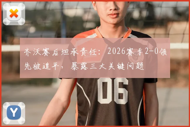 齐沃赛后坦承责任：2026赛季2-0领先被追平，暴露三大关键问题