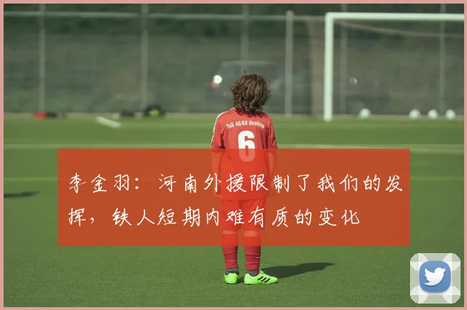 李金羽：河南外援限制了我们的发挥，铁人短期内难有质的变化