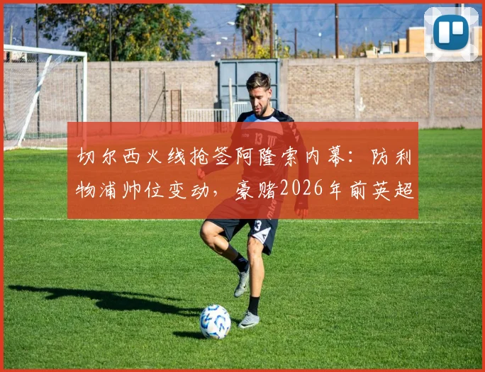 切尔西火线抢签阿隆索内幕：防利物浦帅位变动，豪赌2026年前英超夺冠计划详解
