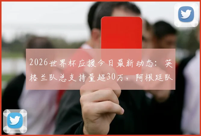 2026世界杯应援今日最新动态：英格兰队总支持量超30万，阿根廷队人气飙升原因解析