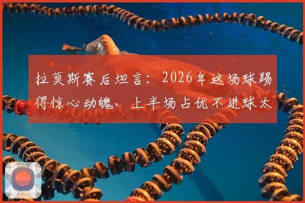 拉莫斯赛后坦言：2026年这场球踢得惊心动魄，上半场占优不进球太可惜，足球比赛得势不得分究竟为何？