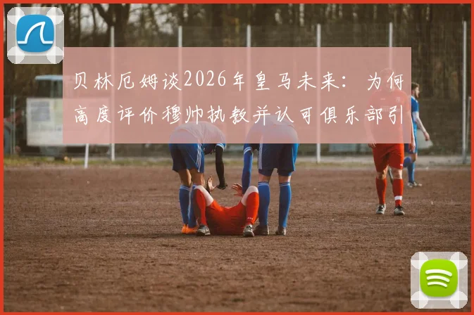 贝林厄姆谈2026年皇马未来：为何高度评价穆帅执教并认可俱乐部引援策略