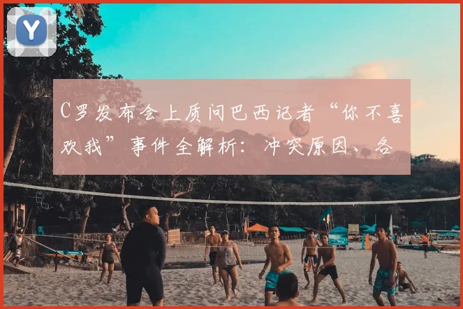 C罗发布会上质问巴西记者“你不喜欢我”事件全解析:冲突原因、各方反应及历年争议回顾