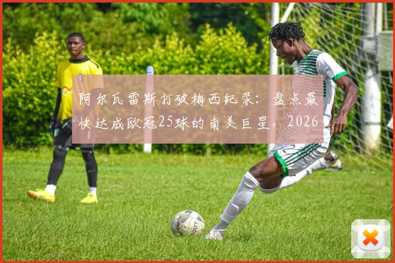 阿尔瓦雷斯打破梅西纪录：盘点最快达成欧冠25球的南美巨星，2026年最新数据对比