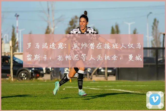 罗马诺透露：瓜帅潜在接班人仅马雷斯卡，孔帕尼等人无机会，曼城2026新帅预测