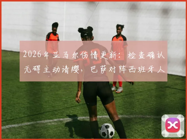2026年亚马尔伤情更新:检查确认无碍主动请缨,巴萨对阵西班牙人首发阵容预测分析