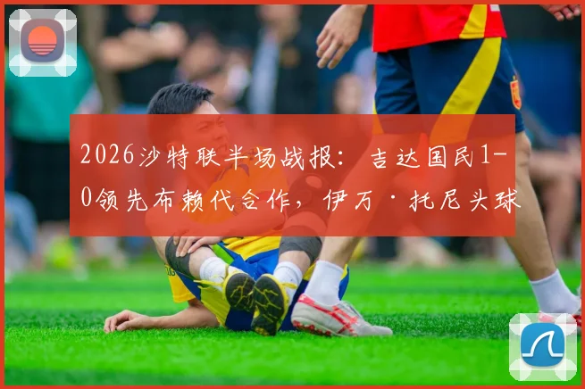 2026沙特联半场战报:吉达国民1-0领先布赖代合作,伊万·托尼头球破门视频与赛后分析看点
