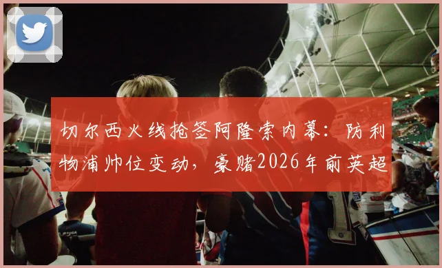 切尔西火线抢签阿隆索内幕：防利物浦帅位变动，豪赌2026年前英超夺冠计划详解